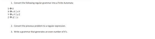 1. Convert the following regular grammar into a Finite Automata
S➜X
XXXIXY
Y➜yylyz
2-22 12
2. Convert the previous problem to a regular expression.
3. Write a grammar that generates an even number of X's.