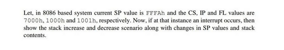 Let, in 8086 based system current SP value is FFFAh and the CS, IP and FL values are
7000h, 1000h and 1001h, respectively. Now, if at that instance an interrupt occurs, then
show the stack increase and decrease scenario along with changes in SP values and stack
contents.