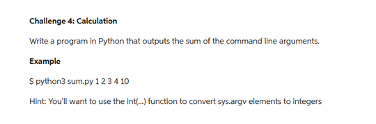 Challenge 4: Calculation
Write a program in Python that outputs the sum of the command line arguments.
Example
S python3 sum.py 1 2 3 4 10
Hint: You'll want to use the int(...) function to convert sys.argv elements to integers