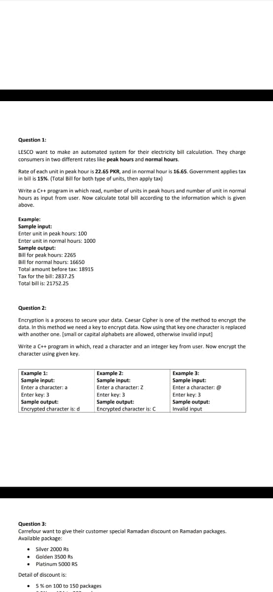 Question 1:
LESCO want to make an automated system for their electricity bill calculation. They charge
consumers in two different rates like peak hours and normal hours.
Rate of each unit in peak hour is 22.65 PKR, and in normal hour is 16.65. Government applies tax
in bill is 15%. (Total Bill for both type of units, then apply tax)
Write a C++ program in which read, number of units in peak hours and number of unit in normal
hours as input from user. Now calculate total bill according to the information which is given
above.
Еxample:
Sample input:
Enter unit in peak hours: 100
Enter unit in normal hours: 1000
Sample output:
Bill for peak hours: 2265
Bill for normal hours: 16650
Total amount before tax: 18915
Tax for the bill: 2837.25
Total bill is: 21752.25
Question 2:
Encryption is a process to secure your data. Caesar Cipher is one of the method to encrypt the
data. In this method we need a key to encrypt data. Now using that key one character is replaced
with another one. [small or capital alphabets are allowed, otherwise invalid input]
Write a C++ program in which, read a character and an integer key from user. Now encrypt the
character using given key.
Example 1:
Sample input:
Enter a character: a
Еxample 2:
Sample input:
Еxample 3:
Sample input:
Enter a character: @
Enter key: 3
Sample output:
Invalid input
Enter a character: Z
Enter key: 3
Sample output:
Encrypted character is: d
Enter key: 3
Sample output:
Encrypted character is: C
Question 3:
Carrefour want to give their customer special Ramadan discount on Ramadan packages.
Available package:
• Silver 2000 Rs
• Golden 3500 Rs
Platinum 5000 RS
Detail of discount is:
5 % on 100 to 150 packages
