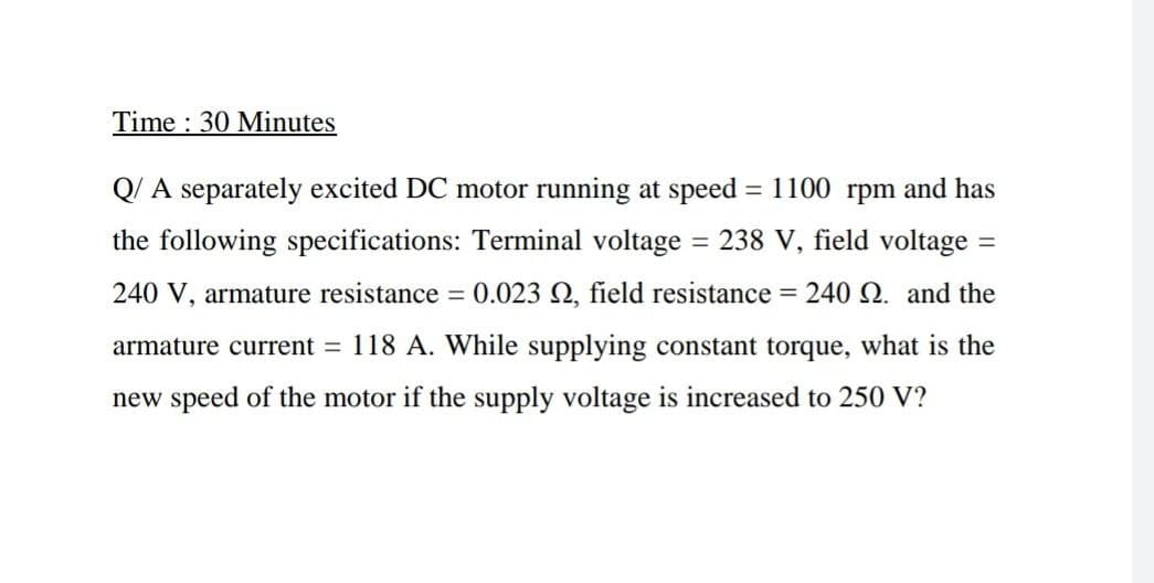 Time : 30 Minutes
Q/ A separately excited DC motor running at speed = 1100 rpm and has
the following specifications: Terminal voltage
= 238 V, field voltage =
240 V, armature resistance = 0.023 N, field resistance = 240 2. and the
armature current = 118 A. While supplying constant torque, what is the
new speed of the motor if the supply voltage is increased to 250 V?
