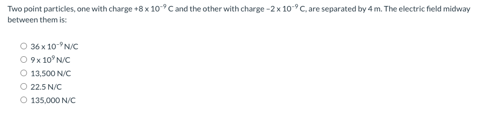 Two point particles, one with charge +8 x 10-9 C and the other with charge -2 x 10-9 C, are separated by 4 m. The electric field midway
between them is:
36 x 10-9 N/C
O 9 x 10° N/C
O 13,500 N/C
O 22.5 N/C
O 135,000 N/C
