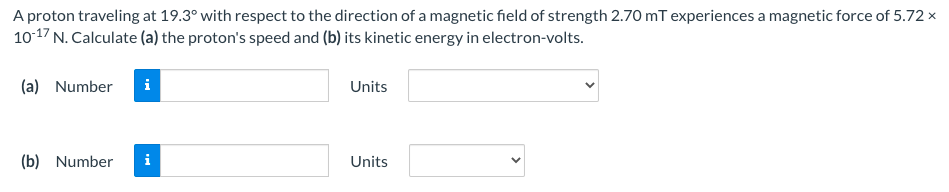 A proton traveling at 19.3° with respect to the direction of a magnetic field of strength 2.70 mT experiences a magnetic force of 5.72 ×
1017 N. Calculate (a) the proton's speed and (b) its kinetic energy in electron-volts.
(a) Number
i
Units
(b) Number
i
Units
