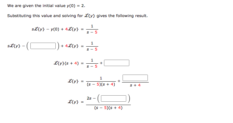 We are given the initial value y(0) = 2.
Substituting this value and solving for L{y} gives the following result.
SLiy} - y(0) + 4L{y}
S- 5
sL{y}
+ 4L{y}
S- 5
Liy}(s + 4)
S - 5
1
L{y}
+
(s - 5)(s + 4)
s+ 4
2s
Ly}
(s
5)(s + 4)
