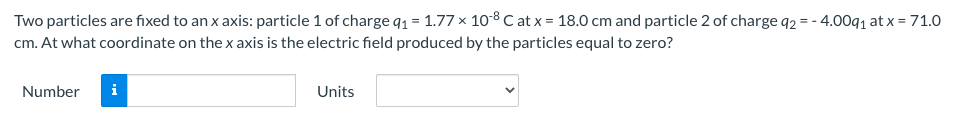 Two particles are fixed to an x axis: particle 1 of charge q1 = 1.77 x 10-8 C at x = 18.0 cm and particle 2 of charge q2 = - 4.00q1 at x = 71.0
cm. At what coordinate on the x axis is the electric field produced by the particles equal to zero?
Number
Units
