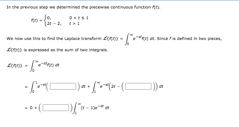 In the previous step we determined the piecewise continuous function f(t).
f(t) =
2t
So,
0 <ts 1
t > 1
2,
We now use this to find the Laplace transform L{f{t)} =
-strt) dt. Since f is defined in two pieces,
e
L{f(t)} is expressed as the sum of two integrals.
L{r(t)}
e-st(t) dt
dt +
dt
= 0 +
(t - 1)e-st dt
