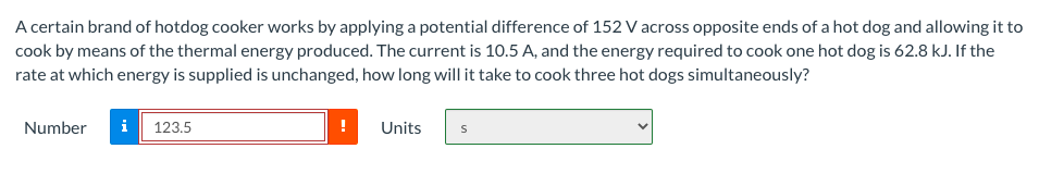 A certain brand of hotdog cooker works by applying a potential difference of 152 V across opposite ends of a hot dog and allowing it to
cook by means of the thermal energy produced. The current is 10.5 A, and the energy required to cook one hot dog is 62.8 kJ. If the
rate at which energy is supplied is unchanged, how long will it take to cook three hot dogs simultaneously?
Number
i
123.5
Units
