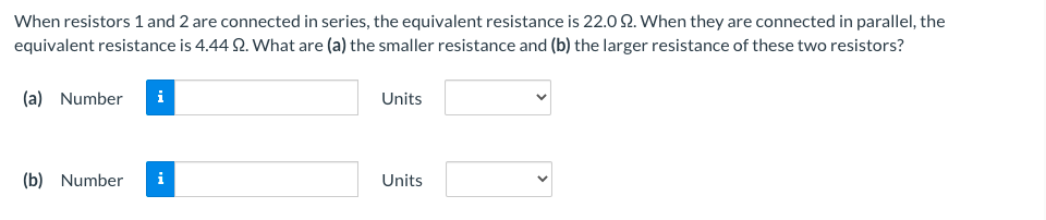 When resistors 1 and 2 are connected in series, the equivalent resistance is 22.0 2. When they are connected in parallel, the
equivalent resistance is 4.44 2. What are (a) the smaller resistance and (b) the larger resistance of these two resistors?
(a) Number
i
Units
(b) Number
i
Units
