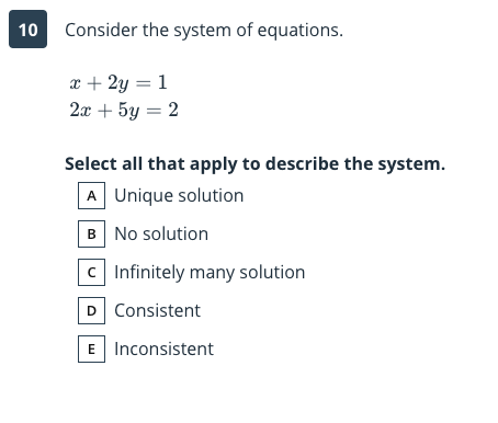 10
Consider the system of equations.
x + 2y = 1
2x + 5y = 2
Select all that apply to describe the system.
A Unique solution
B No solution
C Infinitely many solution
D Consistent
E Inconsistent
