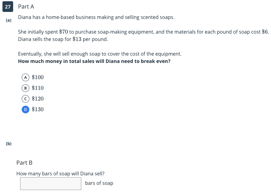 27
Part A
Diana has a home-based business making and selling scented soaps.
(a)
She initially spent $70 to purchase soap-making equipment, and the materials for each pound of soap cost $6.
Diana sells the soap for $13 per pound.
Eventually, she will sell enough soap to cover the cost of the equipment.
How much money in total sales will Diana need to break even?
A $100
B $110
$120
D $130
(b)
Part B
How many bars of soap will Diana sell?
bars of soap
