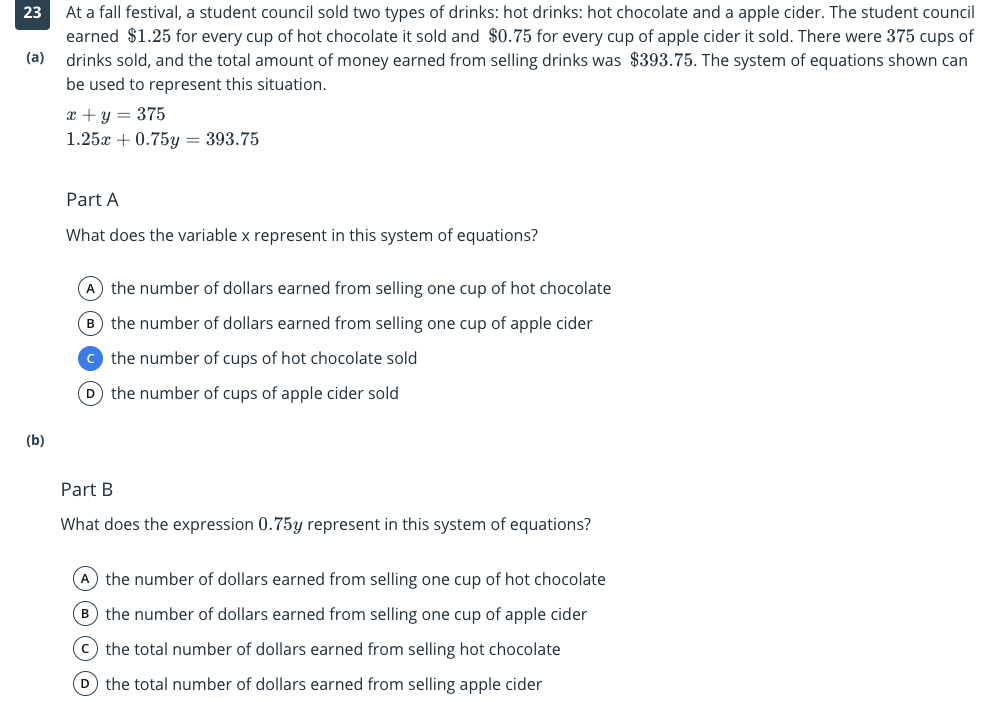 At a fall festival, a student council sold two types of drinks: hot drinks: hot chocolate and a apple cider. The student council
earned $1.25 for every cup of hot chocolate it sold and $0.75 for every cup of apple cider it sold. There were 375 cups of
drinks sold, and the total amount of money earned from selling drinks was $393.75. The system of equations shown can
23
(a)
be used to represent this situation.
x + y = 375
1.25x + 0.75y = 393.75
Part A
What does the variable x represent in this system of equations?
A the number of dollars earned from selling one cup of hot chocolate
B the number of dollars earned from selling one cup of apple cider
c the number of cups of hot chocolate sold
D the number of cups of apple cider sold
(b)
Part B
What does the expression 0.75y represent in this system of equations?
A the number of dollars earned from selling one cup of hot chocolate
B the number of dollars earned from selling one cup of apple cider
(c) the total number of dollars earned from selling hot chocolate
D the total number of dollars earned from selling apple cider

