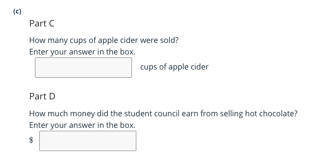 (c)
Part C
How many cups of apple cider were sold?
Enter your answer in the box.
cups of apple cider
Part D
How much money did the student council earn from selling hot chocolate?
Enter your answer in the box.
