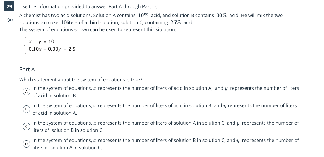 29
Use the information provided to answer Part A through Part D.
A chemist has two acid solutions. Solution A contains 10% acid, and solution B contains 30% acid. He will mix the two
(a)
solutions to make 10liters of a third solution, solution C, containing 25% acid.
The system of equations shown can be used to represent this situation.
X + y = 10
0.10x + 0.30y = 2.5
Part A
Which statement about the system of equations is true?
In the system of equations, x represents the number of liters of acid in solution A, and y represents the number of liters
A
of acid in solution B.
In the system of equations, x represents the number of liters of acid in solution B, and y represents the number of liters
of acid in solution A.
In the system of equations, x represents the number of liters of solution A in solution C, and y represents the number of
liters of solution B in solution C.
In the system of equations, x represents the number of liters of solution B in solution C, and y represents the number of
(D
liters of solution A in solution C.
