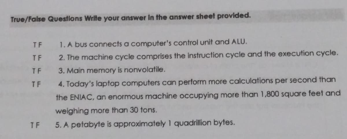 True/False Questions Write your answer In the answer sheet provided.
TF
1. A bus connects a computer's control unit and ALU.
TF
2. The machine cycle comprises the instruction cycle and the execution cycle.
T F
3. Main memory is nonvolatile.
T F
4. Today's laptop computers can perform more calculations per second than
the ENIAC, an enormous machine occupying more than 1,800 square feet and
weighing more than 30 tons.
TF
5. A petabyte is approximately 1 quadrillion bytes.
