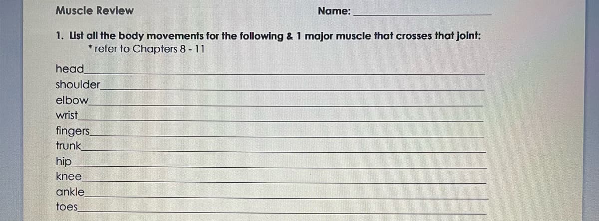 Muscle Review
1. List all the body movements for the following & 1 major muscle that crosses that joint:
* refer to Chapters 8 - 11
head
shoulder
elbow
wrist
fingers
trunk
hip
knee
Name:
ankle
toes