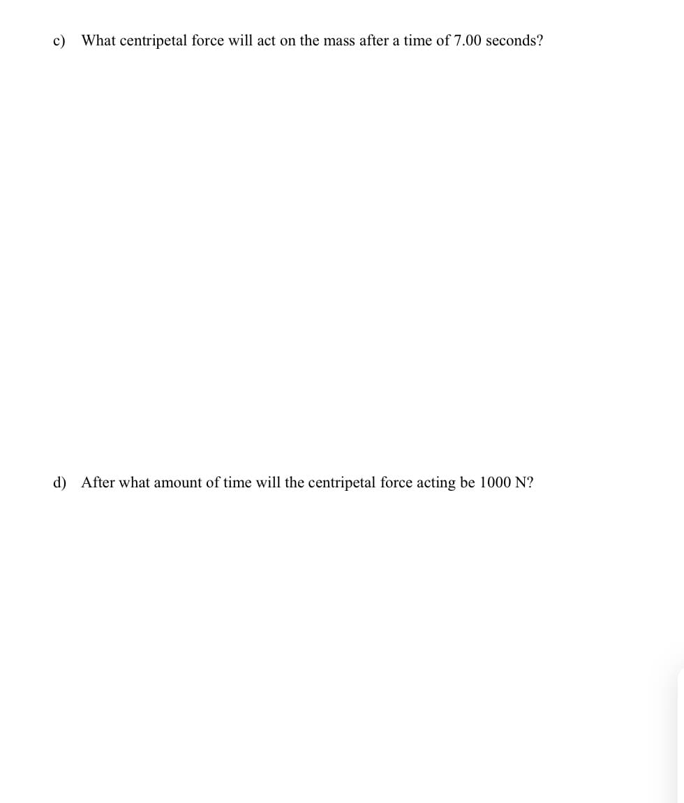 c) What centripetal force will act on the mass after a time of 7.00 seconds?
d) After what amount of time will the centripetal force acting be 1000 N?