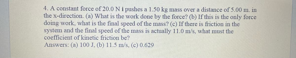 4. A constant force of 20.0 N i pushes a 1.50 kg mass over a distance of 5.00 m. in
the x-direction. (a) What is the work done by the force? (b) If this is the only force
doing work, what is the final speed of the mass? (c) If there is friction in the
system and the final speed of the mass is actually 11.0 m/s, what must the
coefficient of kinetic friction be?
Answers: (a) 100 J, (b) 11.5 m/s, (c) 0.629