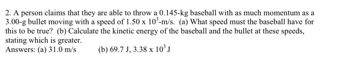 2. A person claims that they are able to throw a 0.145-kg baseball with as much momentum as a
3.00-g bullet moving with a speed of 1.50 x 10³-m/s. (a) What speed must the baseball have for
this to be true? (b) Calculate the kinetic energy of the baseball and the bullet at these speeds,
stating which is greater.
Answers: (a) 31.0 m/s
(b) 69.7 J, 3.38 x 10³ J