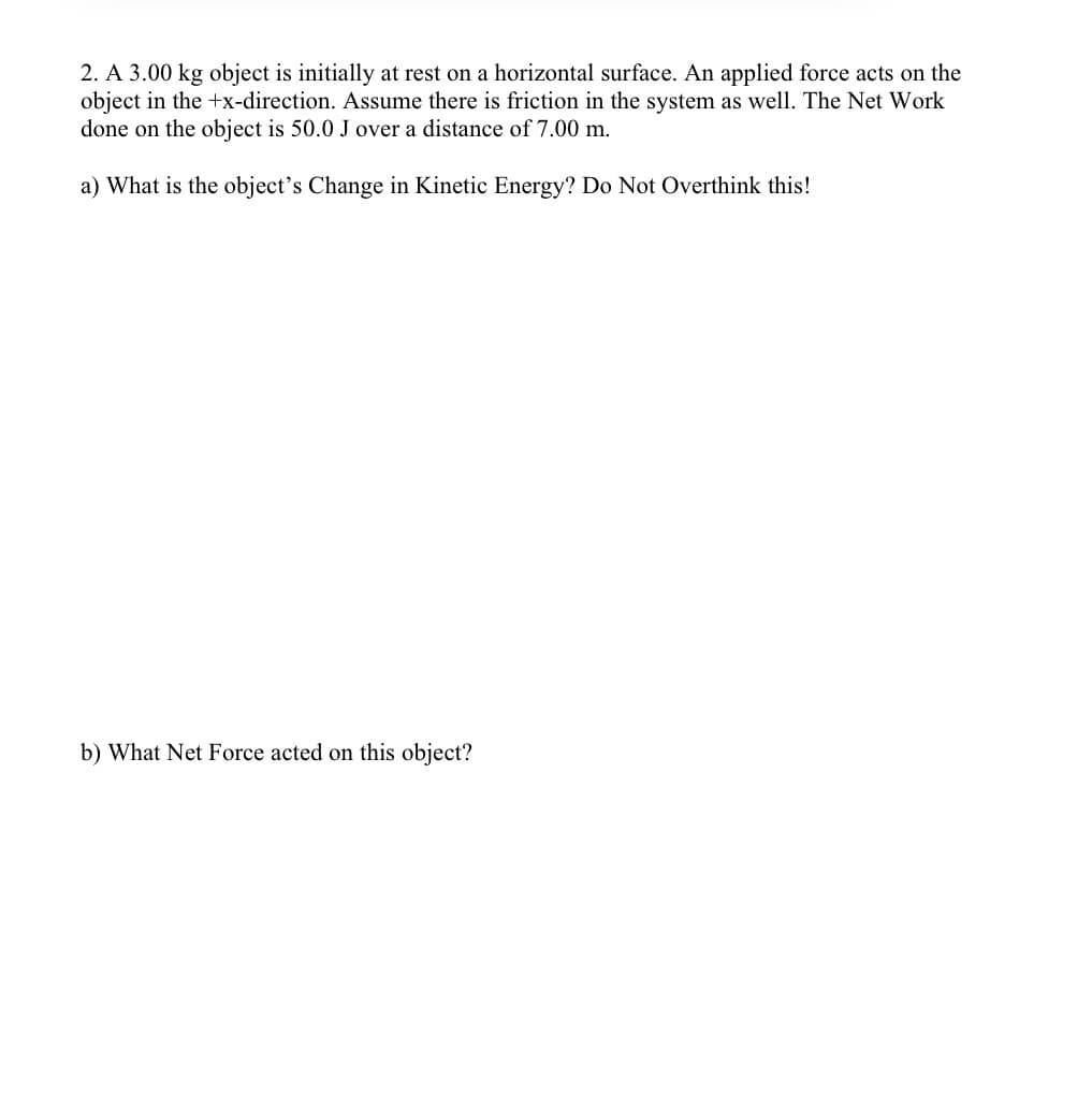 2. A 3.00 kg object is initially at rest on a horizontal surface. An applied force acts on the
object in the +x-direction. Assume there is friction in the system as well. The Net Work
done on the object is 50.0 J over a distance of 7.00 m.
a) What is the object's Change in Kinetic Energy? Do Not Overthink this!
b) What Net Force acted on this object?