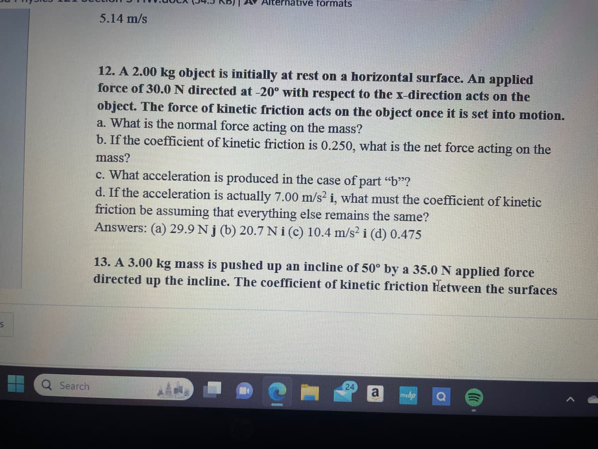 S
Q Search
5.14 m/s
Alternative formats
12. A 2.00 kg object is initially at rest on a horizontal surface. An applied
force of 30.0 N directed at -20° with respect to the x-direction acts on the
object. The force of kinetic friction acts on the object once it is set into motion.
a. What is the normal force acting on the mass?
b. If the coefficient of kinetic friction is 0.250, what is the net force acting on the
mass?
c. What acceleration is produced in the case of part "b"?
d. If the acceleration is actually 7.00 m/s2 i, what must the coefficient of kinetic
friction be assuming that everything else remains the same?
Answers: (a) 29.9 Nj (b) 20.7 Ni (c) 10.4 m/s2 i (d) 0.475
13. A 3.00 kg mass is pushed up an incline of 50° by a 35.0 N applied force
directed up the incline. The coefficient of kinetic friction Hetween the surfaces
24
a
mhp O