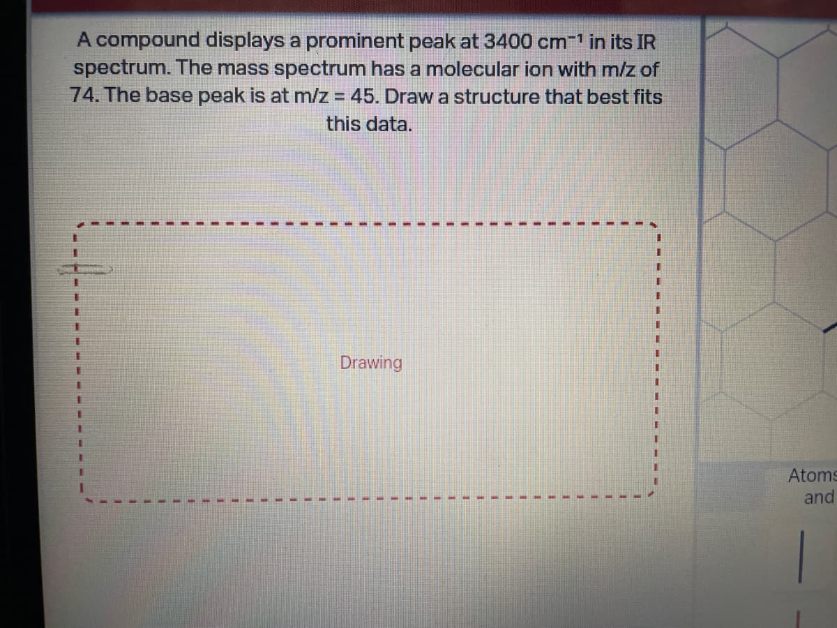 A compound displays a prominent peak at 3400 cm¹ in its IR
spectrum. The mass spectrum has a molecular ion with m/z of
74. The base peak is at m/z = 45. Draw a structure that best fits
this data.
Drawing
I
Atoms
and