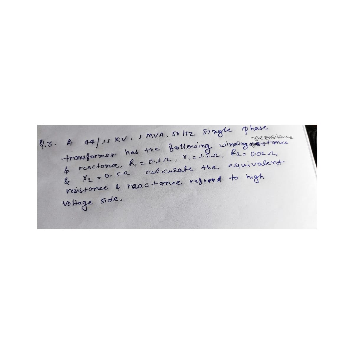 8.3. A 44/11 KV, I MVA, 50 Hz single phase
resistence
transformer has the
& reactonce, R₁ = Dido,
following winding the distance
R₂ =
x₁ = 1.252,
0.022,
calculate the equivalent
Ee
X₂ = 0.5-2
resistance & reactance referred to high
No Hage side.