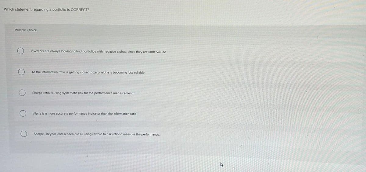 Which statement regarding a portfolio is CORRECT?
Multiple Choice
Investors are always looking to find portfolios with negative alphas, since they are undervalued.
As the information ratio is getting closer to zero, alpha is becoming less reliable.
Sharpe ratio is using systematic risk for the performance measurement.
Alpha is a more accurate performance indicator than the information ratio.
Sharpe, Treynor, and Jensen are all using reward to risk ratio to measure the performance.
4