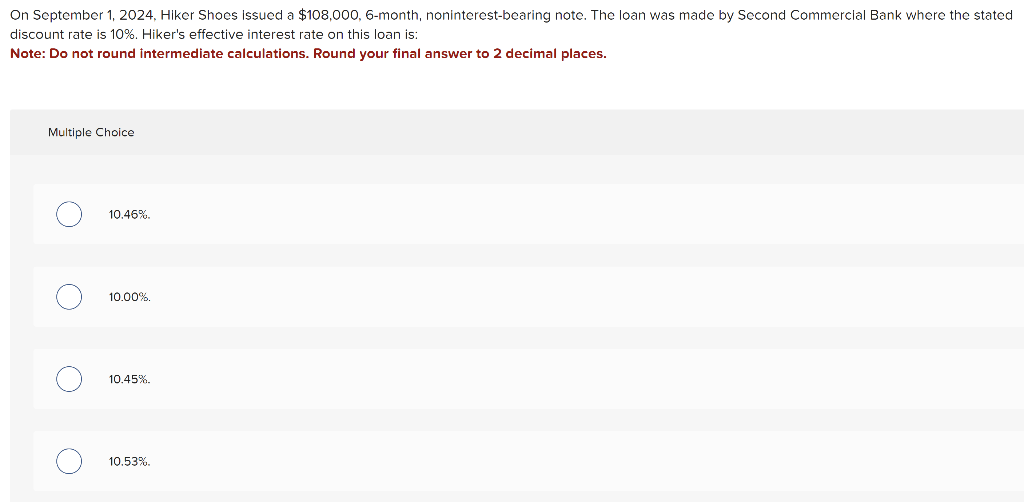 On September 1, 2024, Hiker Shoes issued a $108,000, 6-month, noninterest-bearing note. The loan was made by Second Commercial Bank where the stated
discount rate is 10%. Hiker's effective interest rate on this loan is:
Note: Do not round intermediate calculations. Round your final answer to 2 decimal places.
Multiple Choice
O
о
O
10.46%.
10.00%.
10.45%.
10.53%
