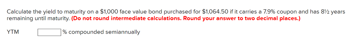 Calculate the yield to maturity on a $1,000 face value bond purchased for $1,064.50 if it carries a 7.9% coupon and has 8½ years
remaining until maturity. (Do not round intermediate calculations. Round your answer to two decimal places.)
% compounded semiannually
YTM