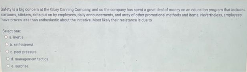 Safety is a big concern at the Glory Canning Company, and so the company has spent a great deal of money on an education program that includes
cartoons, stickers, skits put on by employees, daily announcements, and array of other promotional methods and items. Nevertheless, employees
have proven less than enthusiastic about the initiative. Most likely their resistance is due to
Select one:
a. Inertia.
Ob. self-interest.
Oc. peer pressure.
Od. management tactics.
e surprise.