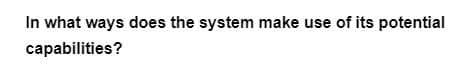 In what ways does the system make use of its potential
capabilities?