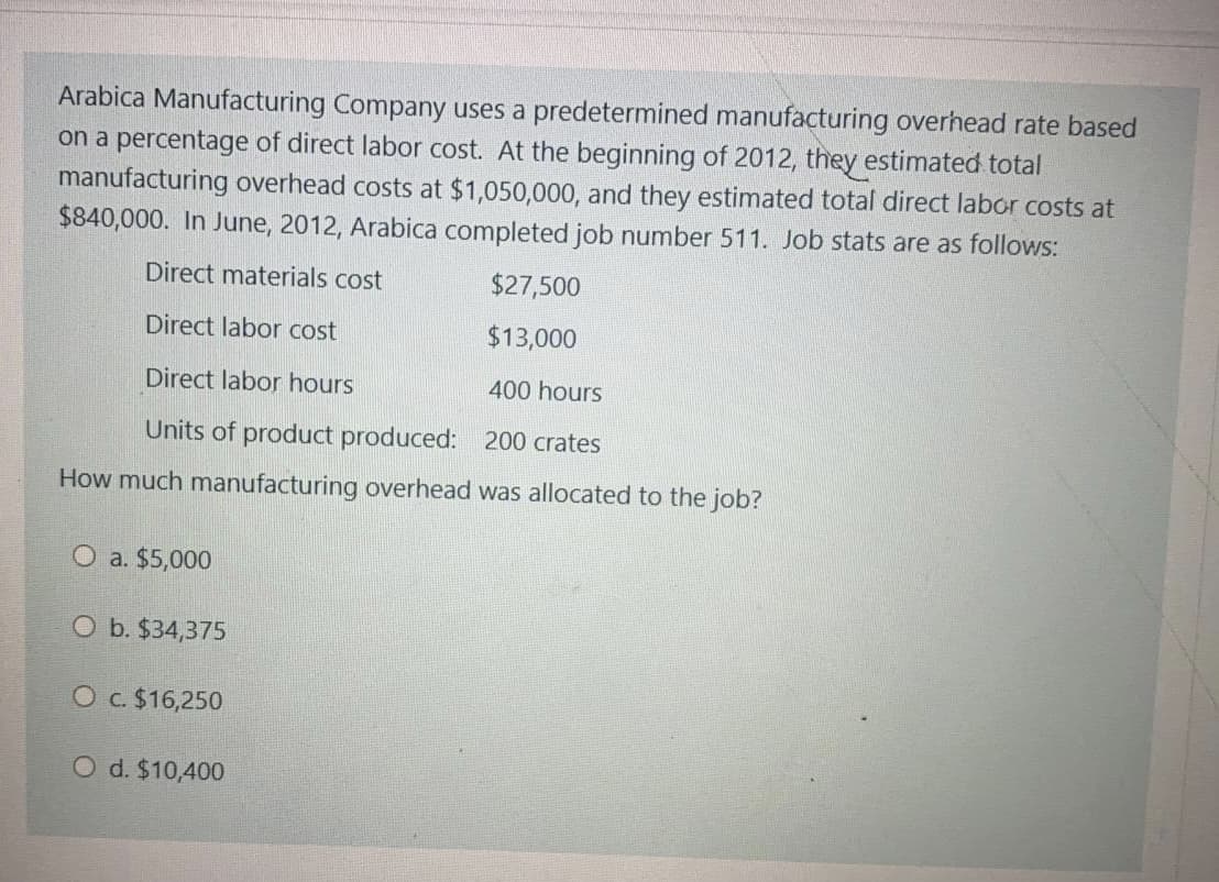 Arabica Manufacturing Company uses a predetermined manufacturing overhead rate based
on a percentage of direct labor cost. At the beginning of 2012, they estimated total
manufacturing overhead costs at $1,050,000, and they estimated total direct labor costs at
$840,000. In June, 2012, Arabica completed job number 511. Job stats are as follows:
Direct materials cost
$27,500
Direct labor cost
$13,000
Direct labor hours
400 hours
Units of product produced: 200 crates
How much manufacturing overhead was allocated to the job?
O a. $5,000
O b. $34,375
O c $16,250
O d. $10,400
