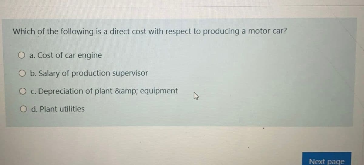 Which of the following is a direct cost with respect to producing a motor car?
O a. Cost of car engine
b. Salary of production supervisor
O c. Depreciation of plant &amp; equipment
d. Plant utilities
Next page
