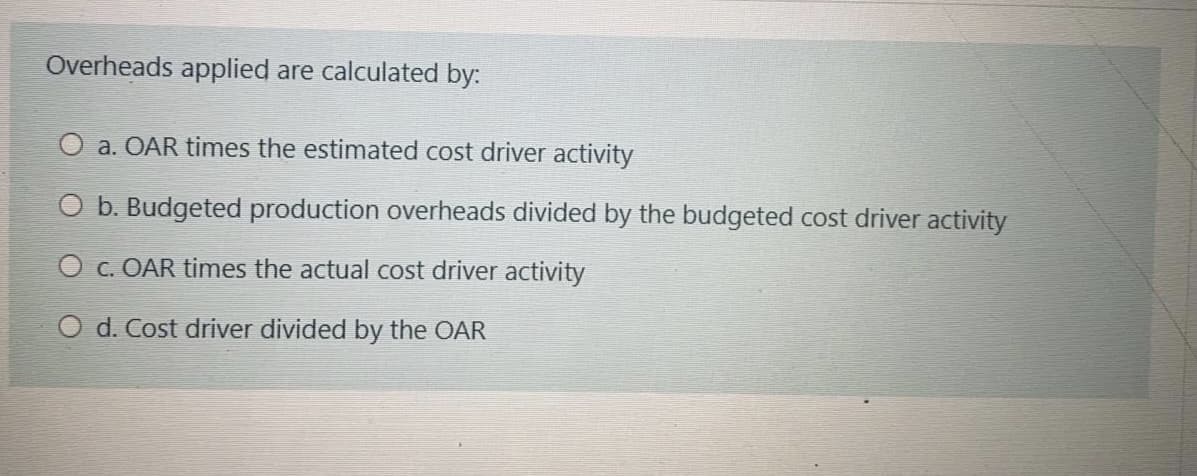 Overheads applied are calculated by:
O a. OAR times the estimated cost driver activity
O b. Budgeted production overheads divided by the budgeted cost driver activity
O c. OAR times the actual cost driver activity
O d. Cost driver divided by the OAR
