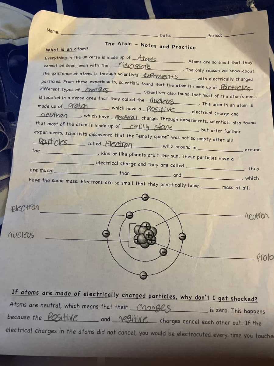the
Name:
Electron
nucleus
Date:
The Atom - Notes and Practice
What is an atom?
Everything in the universe is made up of ATOMS
Microscope
Atoms are so small that they
The only reason we know about
cannot be seen, even with the
the existence of atoms is through scientists' experments
with electrically charged
particles. From these experiments, scientists found that the atom is made up of Particles
different types of Charges
Scientists also found that most of the atom's mass
This area in an atom is
electrical charge and
is located in a dense area that they called the nucleus
made up of Proton
neutron
which have a positive
which have neutral charge. Through experiments, scientists also found
that most of the atom is made up of empty space
but after further
experiments, scientists discovered that the "empty space" was not so empty after all!
Particles
called Electron
whiz around in
kind of like planets orbit the sun. These particles have a
electrical charge and they are called
are much
than
and
have the same mass. Electrons are so small that they practically have
Period:
O
around
They
which
Imass at all!
-neutron
Proto
If atoms are made of electrically charged particles, why don't I get shocked?
Atoms are neutral, which means that their charges
is zero. This happens
because the Positive and negitive
charges cancel each other out. If the
electrical charges in the atoms did not cancel, you would be electrocuted every time you touche