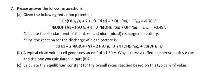 7. Please answer the following questions.
(a) Given the following reduction potentials
Cd (OH)2 (s) + 2e → Cd (s) + 2 OH (aq) Eºred = -0.76 V
NIO(OH) (s) + H₂O (1) + e → Ni(OH)2 (aq) + OH (aq) Eºred = +0.49 V
Calculate the standard emf of the nickel-cadmium (nicad) rechargeable battery.
*hint: the reaction for the discharge of nicad battery is:
Cd (s) + 2 NIO(OH) (s) + 2 H₂O (1)→ 2Ni(OH)2 (aq) + Cd(OH)2 (s)
(b) A typical nicad voltaic cell generates an emf of +1.30 V. Why is there a difference between this value
and the one you calculated in part (b)?
(c) Calculate the equilibrium constant for the overall nicad reaction based on this typical emf value.