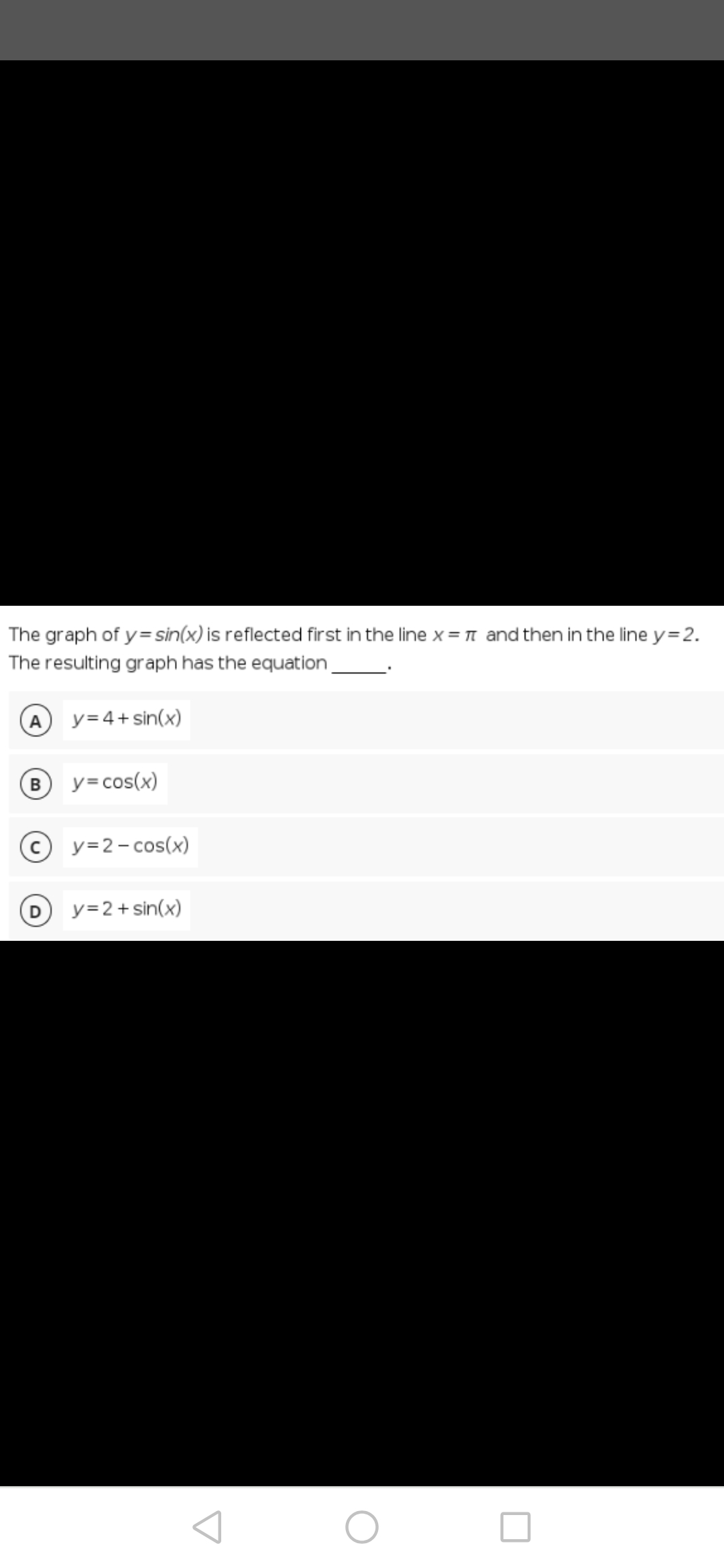 The graph of y=sin(x) is reflected first in the line x = π and then in the line y=2.
The resulting graph has the equation
A
y=4+ sin(x)
B
y=cos(x)
y=2-cos(x)
y=2+ sin(x)
D