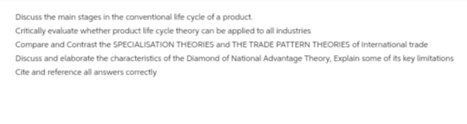 Discuss the main stages in the conventional life cycle of a product.
Critically evaluate whether product life cycle theory can be applied to all industries
Compare and Contrast the SPECIALISATION THEORIES and THE TRADE PATTERN THEORIES of International trade
Discuss and elaborate the characteristics of the Diamond of National Advantage Theory, Explain some of its key limitations
Cite and reference all answers correctly