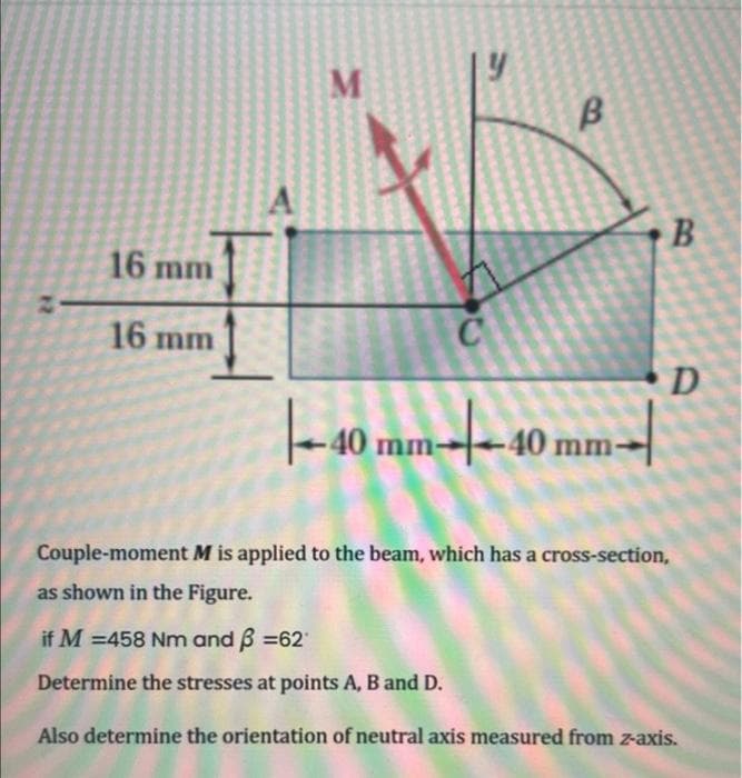 16 mm
16 mm
A
M
B
|--40 mm-|--40 mm-|
B
D
Couple-moment M is applied to the beam, which has a cross-section,
as shown in the Figure.
if M = 458 Nm and ß =62
Determine the stresses at points A, B and D.
Also determine the orientation of neutral axis measured from z-axis.