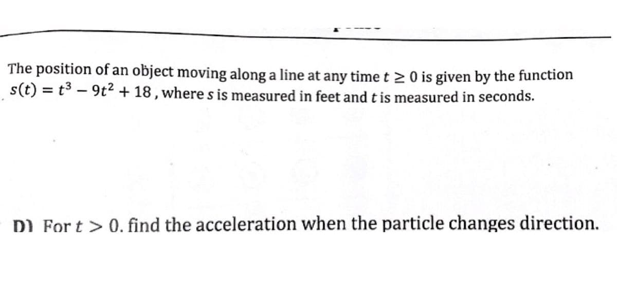 The position of an object moving along a line at any timet 20 is given by the function
s(t) = t3 – 9t² + 18 , where s is measured in feet and t is measured in seconds.
DI For t > 0. find the acceleration when the particle changes direction.
