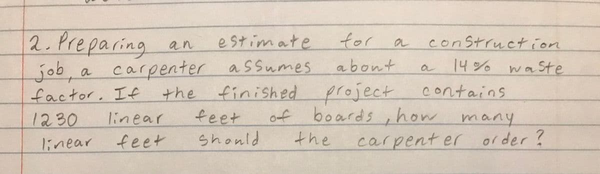 2. Preparing
job, a
factor. If
1230
estimate
a carpenter assumes
the finished
linear
linear
feet
an
for
about
project
of boards, how many
feet
Should
the
construction
14% wasSte
OL
contains
carpenter order?