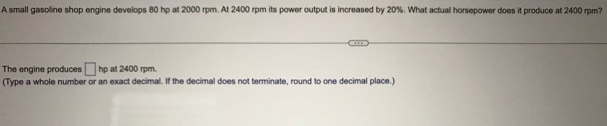 A small gasoline shop engine develops 80 hp at 2000 rpm. At 2400 rpm its power output is increased by 20%. What actual horsepower does it produce at 2400 rpm?
The engine produces hp at 2400 rpm.
(Type a whole number or an exact decimal. If the decimal does not terminate, round to one decimal place.)