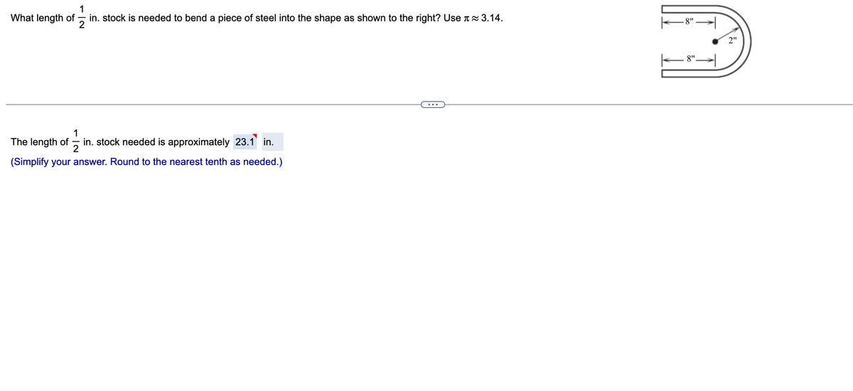 173
in. stock is needed to bend a piece of steel into the shape as shown to the right? Use ≈ 3.14.
What length of
1
2
The length of in. stock needed is approximately 23.1 in.
(Simplify your answer. Round to the nearest tenth as needed.)
-8"
8".
2"