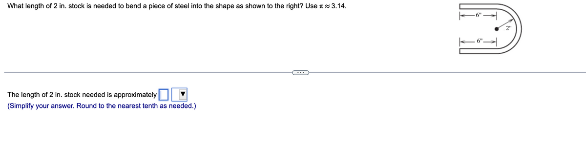 What length of 2 in. stock is needed to bend a piece of steel into the shape as shown to the right? Use ≈ 3.14.
The length of 2 in. stock needed is approximately
(Simplify your answer. Round to the nearest tenth as needed.)
6"
2"