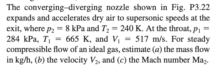 **Problem Statement: Converging-Diverging Nozzle Flow Analysis**

**Description:**

The converging–diverging nozzle described expands and accelerates dry air to supersonic speeds at the exit, where the conditions are as follows: \( p_2 = 8 \) kPa and \( T_2 = 240 \) K. At the throat of the nozzle, the conditions are \( p_1 = 284 \) kPa, \( T_1 = 665 \) K, and \( V_1 = 517 \) m/s.

**Objectives:**

For steady compressible flow of an ideal gas, estimate the following at the exit of the nozzle:
1. **Mass flow rate** in kg/h
2. **Velocity** \( V_2 \)
3. **Mach number** \( Ma_2 \)

**Given:**

- Exit Pressure, \( p_2 = 8 \) kPa
- Exit Temperature, \( T_2 = 240 \) K
- Throat Pressure, \( p_1 = 284 \) kPa
- Throat Temperature, \( T_1 = 665 \) K
- Throat Velocity, \( V_1 = 517 \) m/s

**Solution Steps:**

### Part (a): Mass Flow Rate in kg/h

To determine the mass flow rate, we generally use the following formula for compressible flow in a nozzle:
\[ \dot{m} = \frac{\rho_1 A_1 V_1}{1} \]

Here:
\[ \rho_1 \] = density at the throat
\[ A_1 \] = area at the throat

The mass flow rate can be transformed and expressed based on the gas properties and nozzle geometry.

### Part (b): Velocity \( V_2 \)

Velocity at the exit can be derived by applying the energy equation and principles of isentropic flow.

### Part (c): Mach Number \( Ma_2 \)

The Mach number at the exit is calculated using the relation:
\[ Ma_2 = \frac{V_2}{\sqrt{\gamma R T_2}} \]

where:
- \( \gamma \) = ratio of specific heats (typically 1.4 for air)
- \( R \) = specific gas constant for air (287 J/(kg·K))

**Note:** This problem requires detailed isentropic relations