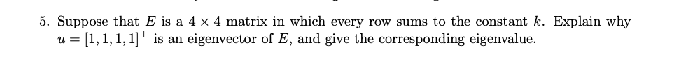 5. Suppose that E is a 4 x 4 matrix in which every row sums to the constant k. Explain why
u = [1,1, 1, 1]' is an eigenvector of E, and give the corresponding eigenvalue.
