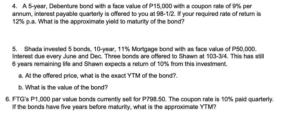 4. A 5-year, Debenture bond with a face value of P15,000 with a coupon rate of 9% per
annum, interest payable quarterly is offered to you at 98-1/2. If your required rate of return is
12% p.a. What is the approximate yield to maturity of the bond?
5. Shada invested 5 bonds, 10-year, 11% Mortgage bond with as face value of P50,000.
Interest due every June and Dec. Three bonds are offered to Shawn at 103-3/4. This has still
6 years remaining life and Shawn expects a return of 10% from this investment.
a. At the offered price, what is the exact YTM of the bond?.
b. What is the value of the bond?
6. FTG's P1,000 par value bonds currently sell for P798.50. The coupon rate is 10% paid quarterly.
If the bonds have five years before maturity, what is the approximate YTM?