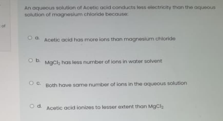 An aqueous solution of Acetic acid conducts less electricity than the aqueous
solution of magnesium chloride because:
Acetic acid has more ions than magnesium chloride
Ob.
MgCl, has less number of ions in water solvent
Oc.
Both have same number of ions in the aqueous solution
Od.
Acetic acid ionizes to lesser extent than MgCl2
of
