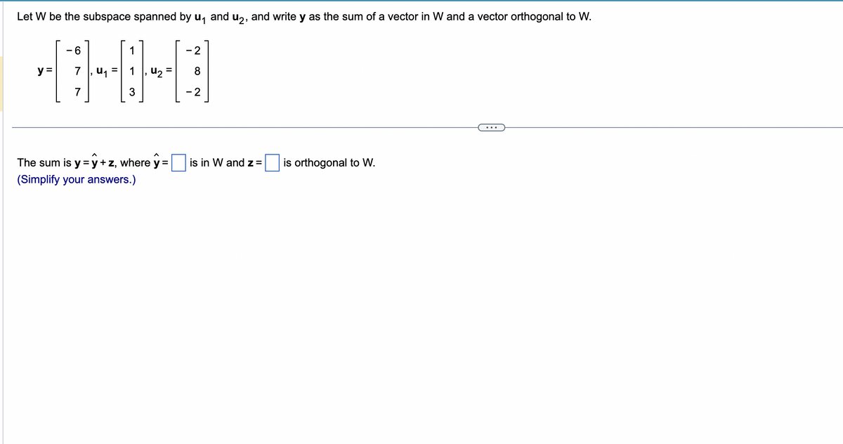 Let W be the subspace spanned by u₁ and u₂, and write y as the sum of a vector in W and a vector orthogonal to W.
6
1
-0-0-8
y = 7 U₁ =
7
3
=
The sum is y = y +z, where y=
(Simplify your answers.)
2
2
is in W and Z =
is orthogonal to W.