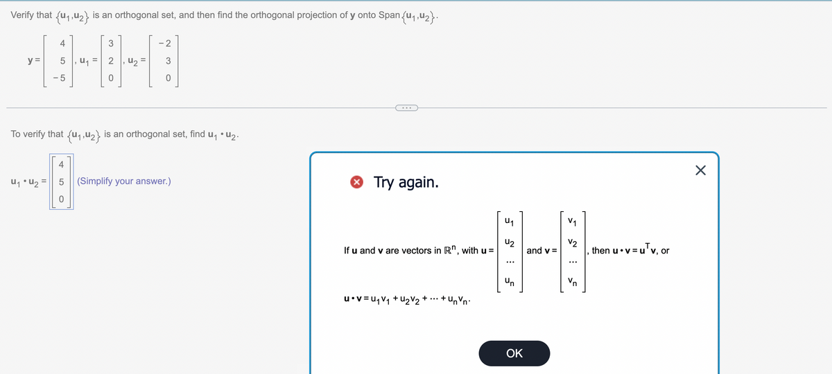 Verify that {₁,2} is an orthogonal set, and then find the orthogonal projection of y onto Span {₁,₂}.
y =
5, U₁ =
-5
U₁ • U₂
3
LO
0
, 4₂:
- 2
To verify that {₁,₂} is an orthogonal set, find u₁ • U₂.
4
-8
0
0
(Simplify your answer.)
Try again.
U₁
42
4
and v=
un
If u and v are vectors in Rn, with u =
u•V=U₁V₁+U2V₂ ++ Un V
'nᵒn'
:
OK
√₁
V2
Vn
then u v=u'v, or
=uTv, or
X